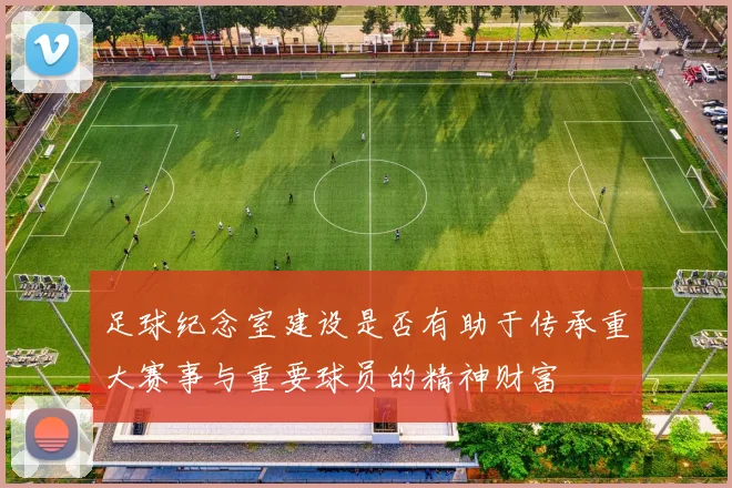 足球纪念室建设是否有助于传承重大赛事与重要球员的精神财富