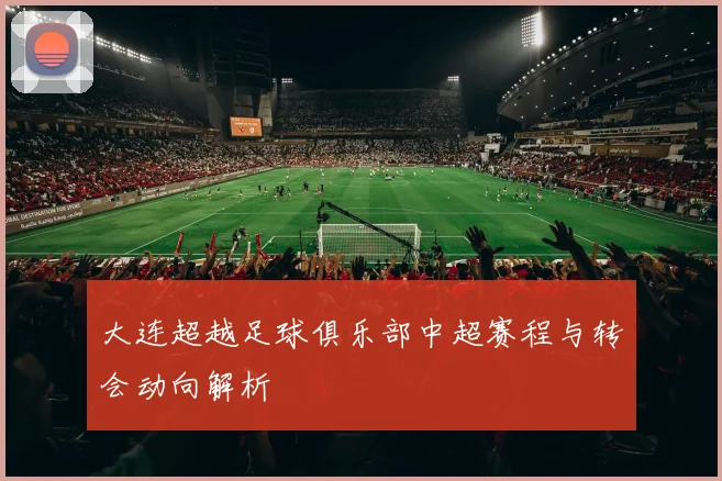 大连超越足球俱乐部中超赛程与转会动向解析