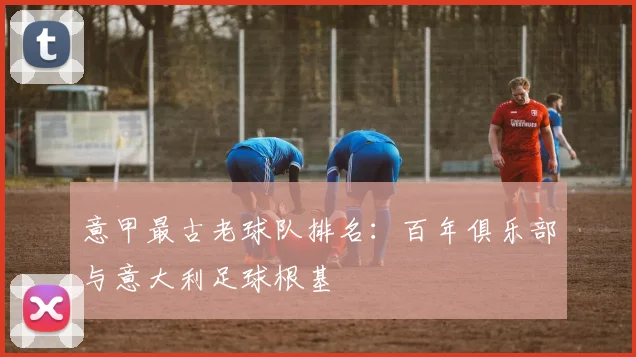 意甲最古老球队排名：百年俱乐部与意大利足球根基