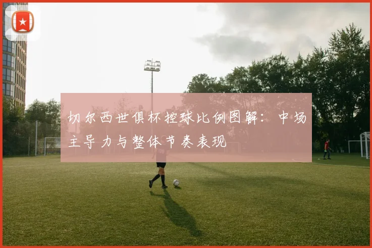 切尔西世俱杯控球比例图解：中场主导力与整体节奏表现