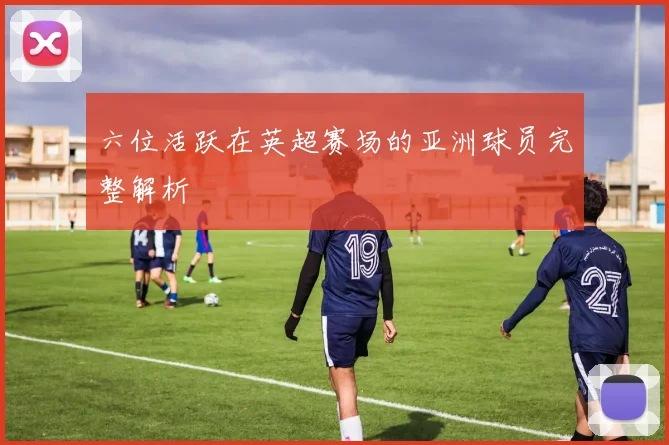 六位活跃在英超赛场的亚洲球员完整解析