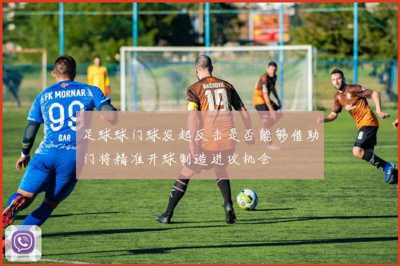 足球球门球发起反击是否能够借助门将精准开球制造进攻机会