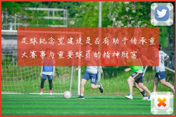 足球纪念室建设是否有助于传承重大赛事与重要球员的精神财富